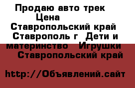 Продаю авто трек  › Цена ­ 1 250 - Ставропольский край, Ставрополь г. Дети и материнство » Игрушки   . Ставропольский край